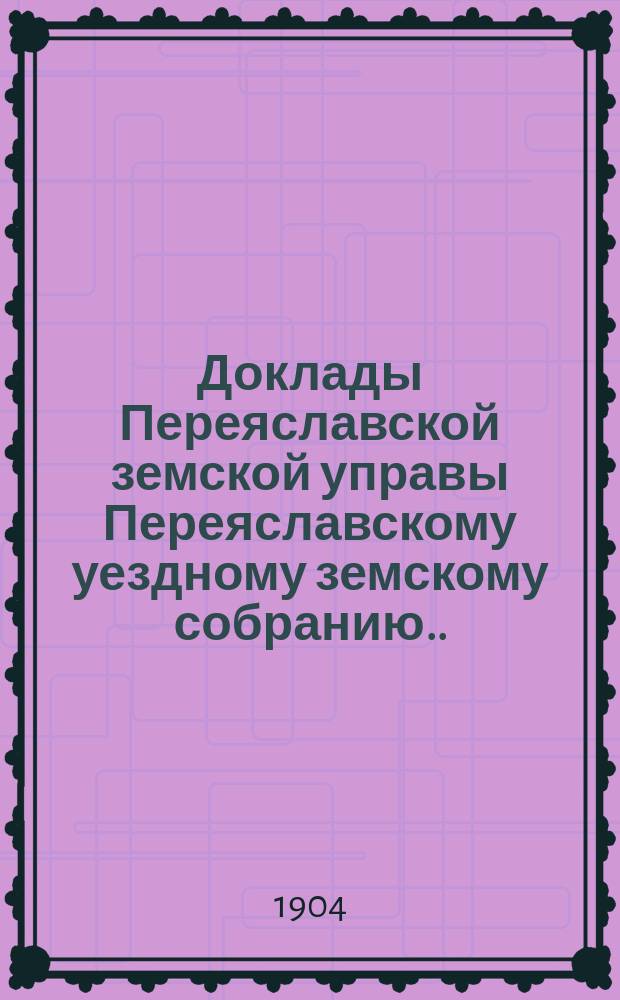 Доклады Переяславской земской управы Переяславскому уездному земскому собранию... XL очередного созыва 1904 года. Вып. 2