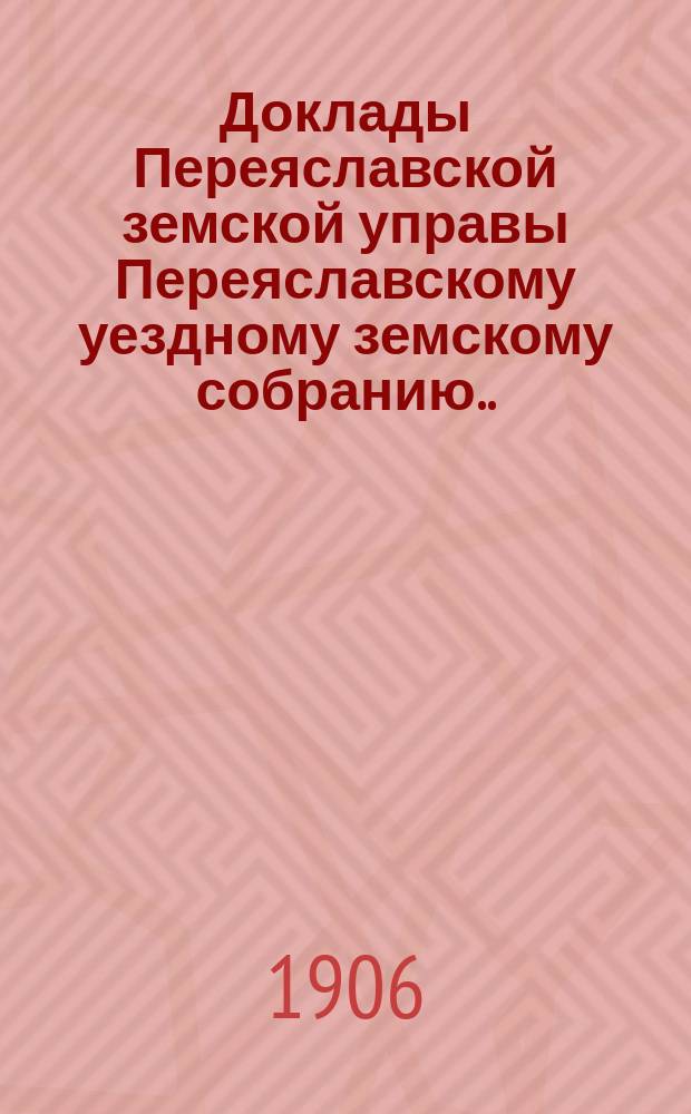 Доклады Переяславской земской управы Переяславскому уездному земскому собранию... XLII очередного созыва 1906 года