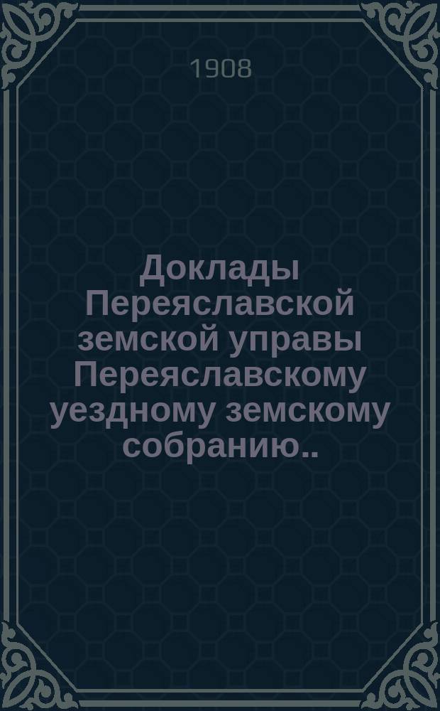 Доклады Переяславской земской управы Переяславскому уездному земскому собранию... XLIV очередного созыва 1908 года