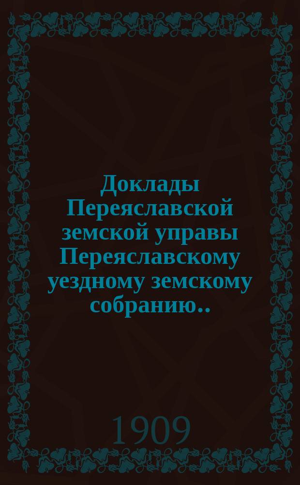 Доклады Переяславской земской управы Переяславскому уездному земскому собранию... XLV очередного созыва 1909 года