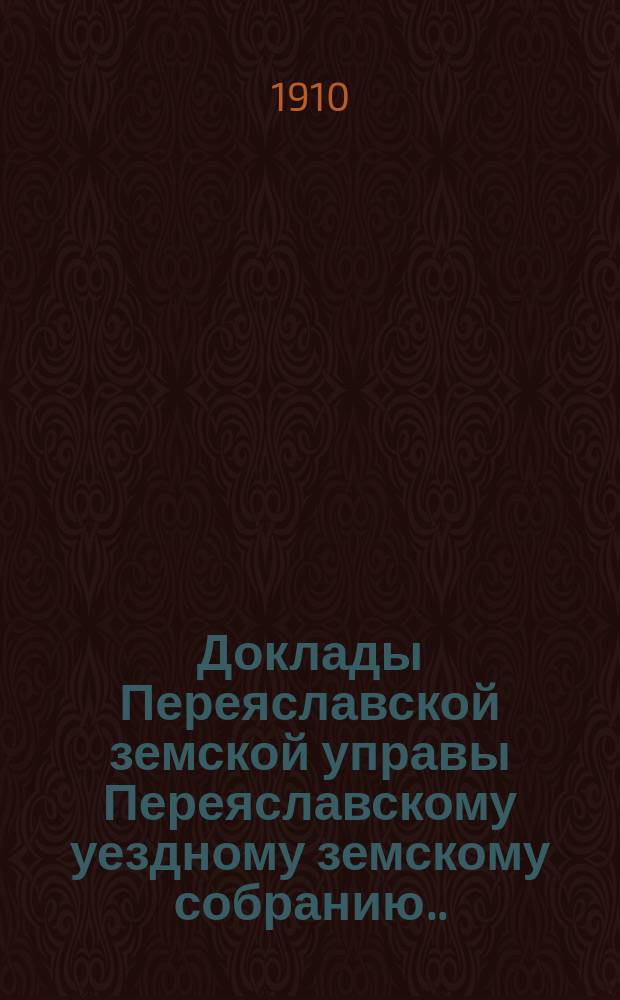 Доклады Переяславской земской управы Переяславскому уездному земскому собранию... XLVI очередного созыва 1910 года