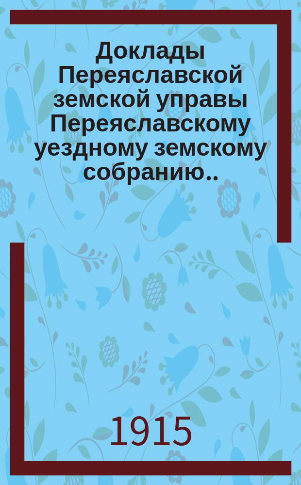 Доклады Переяславской земской управы Переяславскому уездному земскому собранию... 51-го очередного созыва 1915 года
