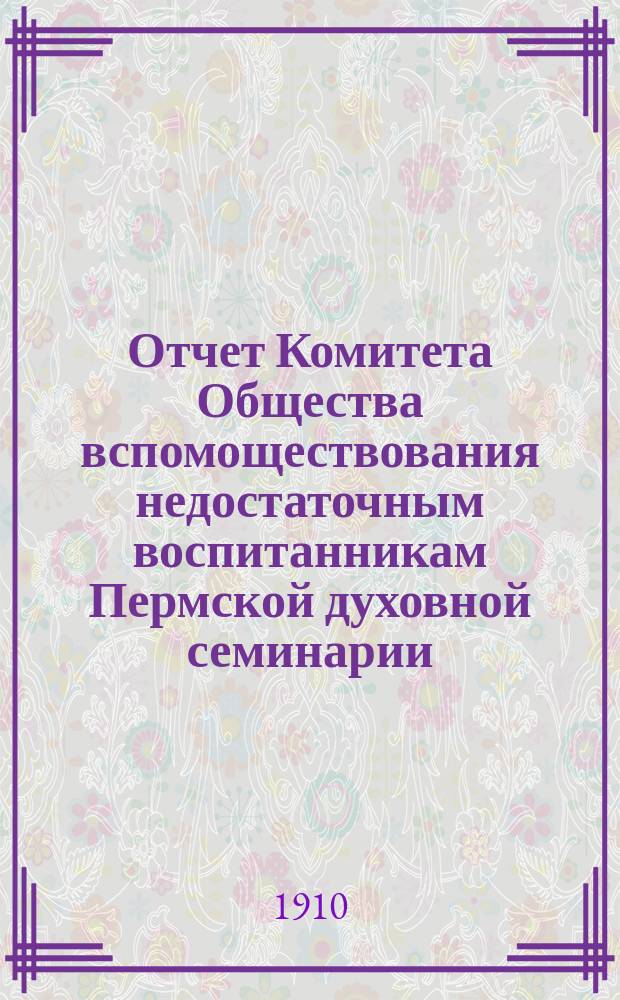 Отчет Комитета Общества вспомоществования недостаточным воспитанникам Пермской духовной семинарии... ... с 1 апреля 1909 г. по 1 апреля 1910 г. За XXV год его существования