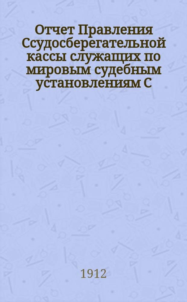 Отчет Правления Ссудосберегательной кассы служащих по мировым судебным установлениям С.-Петербургского столичного округа... ... за 1911-1912 (XXVI отчетный) год