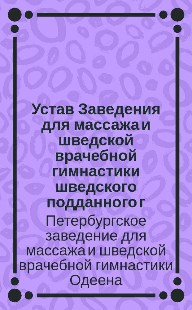 Устав Заведения для массажа и шведской врачебной гимнастики шведского подданного г. Одеена в С.-Петербурге : Утв. 10 июля 1887 г.
