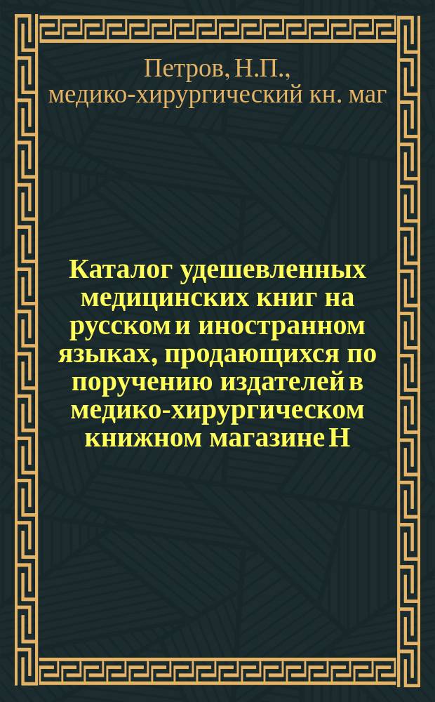 Каталог удешевленных медицинских книг на русском и иностранном языках, продающихся по поручению издателей в медико-хирургическом книжном магазине Н.П. Петрова в С.-Петербурге...