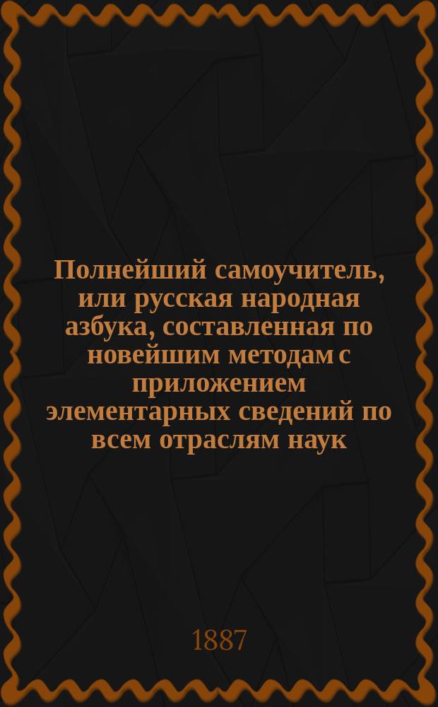 Полнейший самоучитель, или русская народная азбука, составленная по новейшим методам с приложением элементарных сведений по всем отраслям наук, служащих к нравственному и умственному развитию начинающего учиться и, сверх того, истории Государства Российского