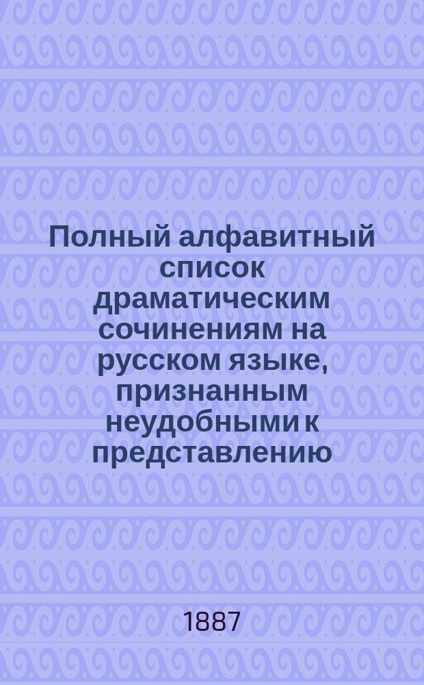 Полный алфавитный список драматическим сочинениям на русском языке, признанным неудобными к представлению : Сост. по 1 июня 1887 г