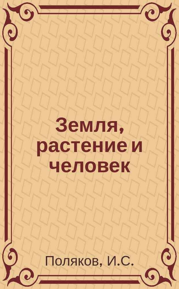 Земля, растение и человек : Средства к возможному сохранению здоровья и к восстановлению производительной силы почвы... : Советы по лучшим соч. людей науки и собств. 25-летнему опыту чл. о-ва врачей гомеопатов и других учен. о-в г. Полякова