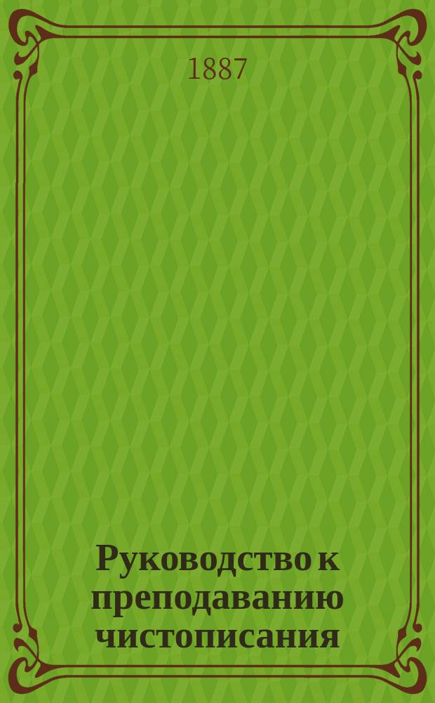 Руководство к преподаванию чистописания : Для учителей гор., сел. начал. и церк.-приход. шк., уезд. и духов. уч-щ, низших классов сред. учеб. заведений и при домаш. обучении
