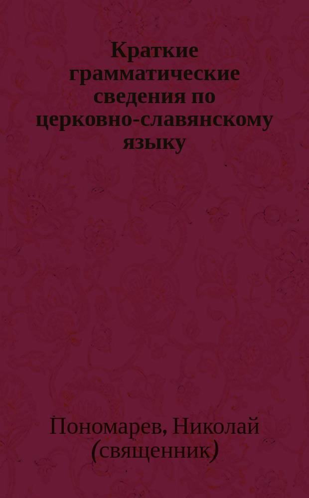Краткие грамматические сведения по церковно-славянскому языку : Крат. сведения о Палестине, указ. празднич. и воскрес. апостол. и евангел. чтений с прил. прогр. для преподавания Закона божия в церков.-приход. шк. и слав. рус. словарь