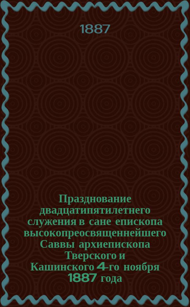 Празднование двадцатипятилетнего служения в сане епископа высокопреосвященнейшего Саввы архиепископа Тверского и Кашинского 4-го ноября 1887 года