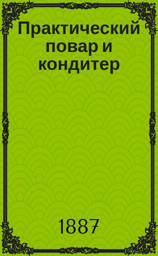 Практический повар и кондитер : Полнейший подарок молодым хозяйкам : 1000 различ. приготовлений кушаньев скором. и пост., кондит. изделий, солений, мочений, домаш. запасов и проч. и проч. : Верный источник к сокращению домаш. расходов : В 2 ч