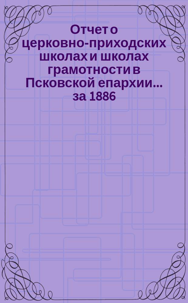 Отчет о церковно-приходских школах и школах грамотности в Псковской епархии... за 1886/7 учебный год