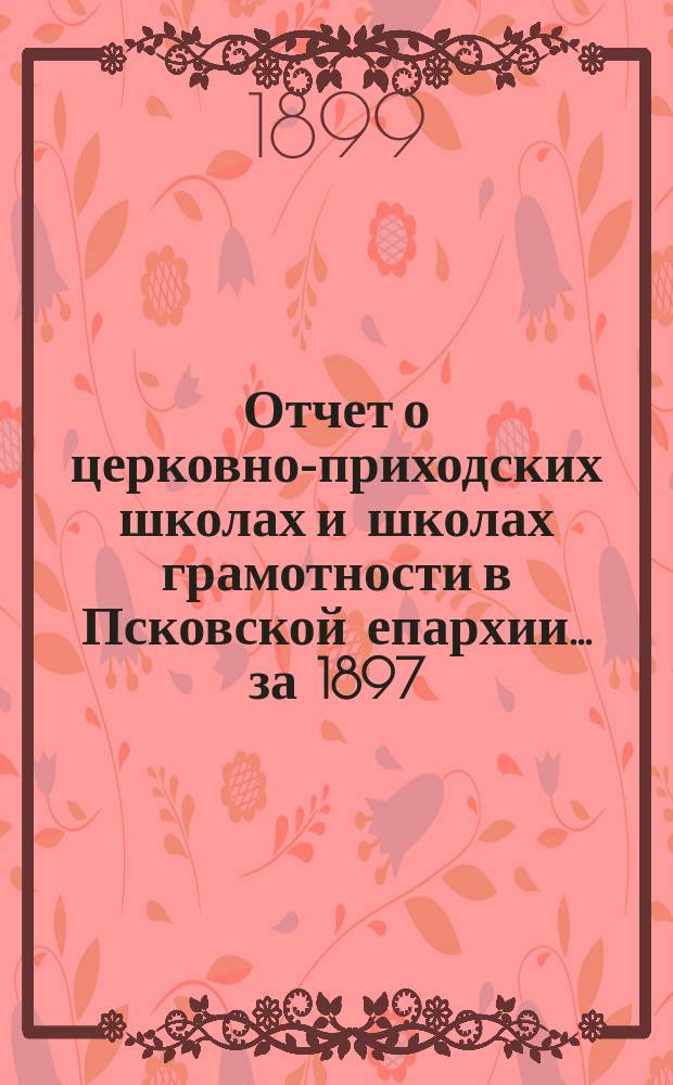 Отчет о церковно-приходских школах и школах грамотности в Псковской епархии... за 1897/8 учеб. г.