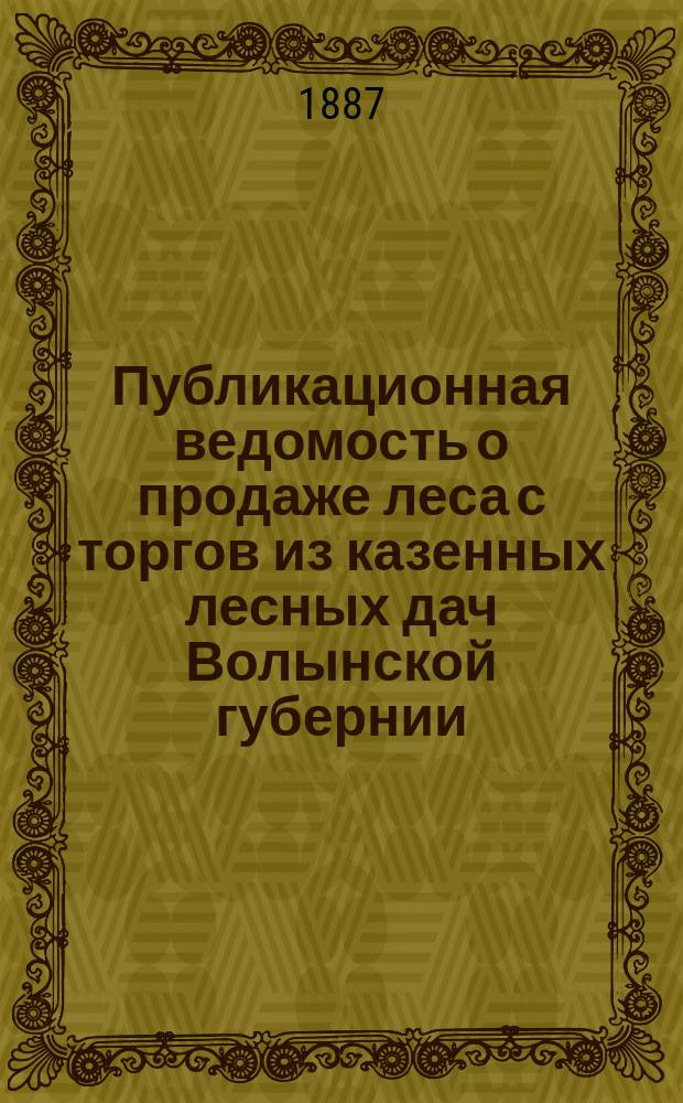 Публикационная ведомость о продаже леса с торгов из казенных лесных дач Волынской губернии. 1887 г.