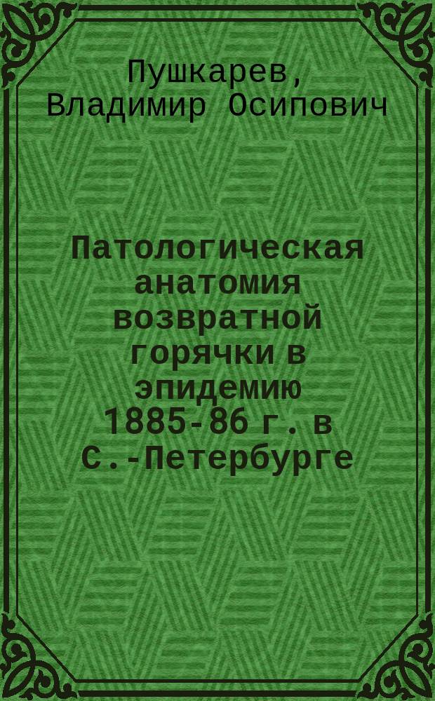 Патологическая анатомия возвратной горячки в эпидемию 1885-86 г. в С.-Петербурге : Дис. на степ. д-ра мед., б. врача-ассист. Александр. гор. барач. больницы в С.-Петербурге В.О. Пушкарева