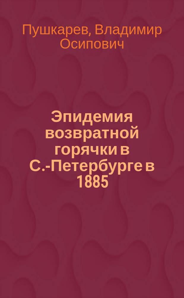 Эпидемия возвратной горячки в С.-Петербурге в 1885/6 годах : (По наблюдениям в Александр. горю барач. больнице)