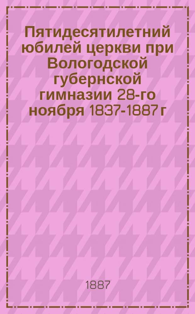 Пятидесятилетний юбилей церкви при Вологодской губернской гимназии 28-го ноября 1837-1887 г.