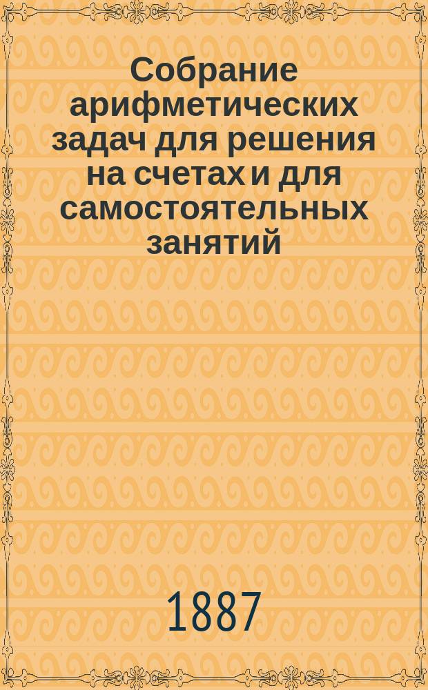Собрание арифметических задач для решения на счетах и для самостоятельных занятий : Руководство для учеников ст. отд-ния сел. однокл. школы