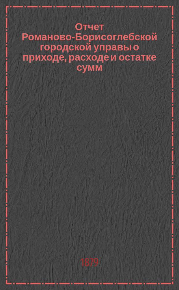 Отчет Романово-Борисоглебской городской управы о приходе, расходе и остатке сумм... за 1878-й год и с 1-го января по 1-е сентября 1879 года. Смета денежных земских повинностей по Романово-Борисоглебскому уезду на 1880 год