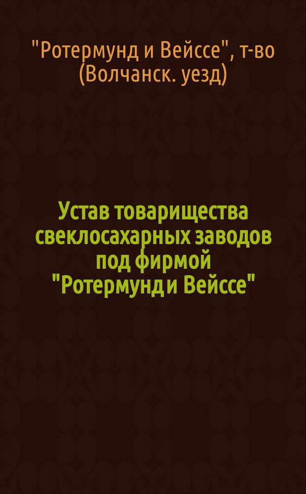 Устав товарищества свеклосахарных заводов под фирмой "Ротермунд и Вейссе" : Утв. 23 янв. 1881 г. : С изм. и доп., утв. 15 авг. 1886 г.