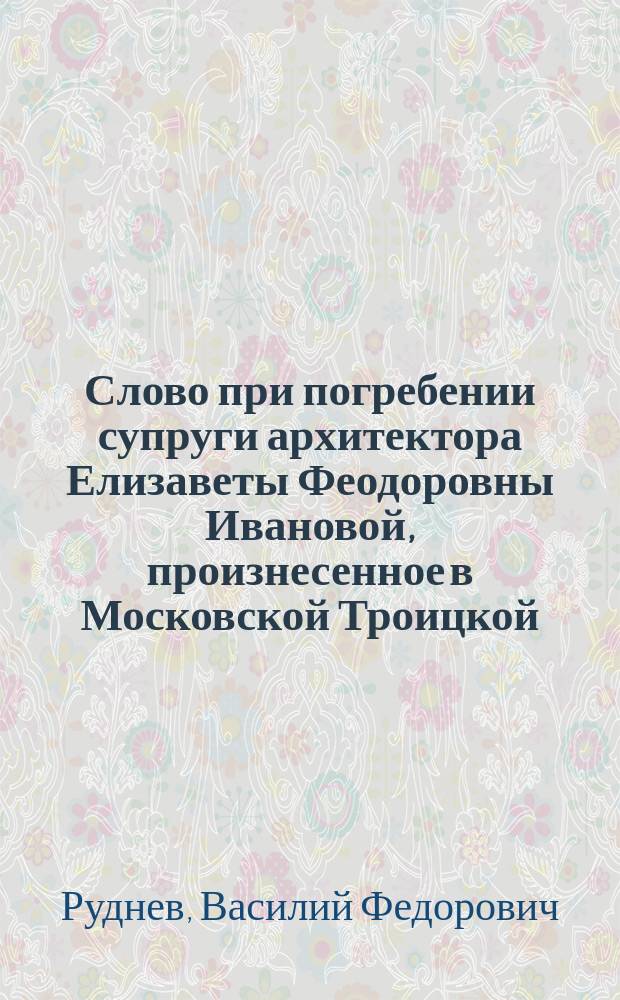 Слово при погребении супруги архитектора Елизаветы Феодоровны Ивановой, произнесенное в Московской Троицкой... церкви 1887 г. сент. 18 дня свящ. Василием Рудневым
