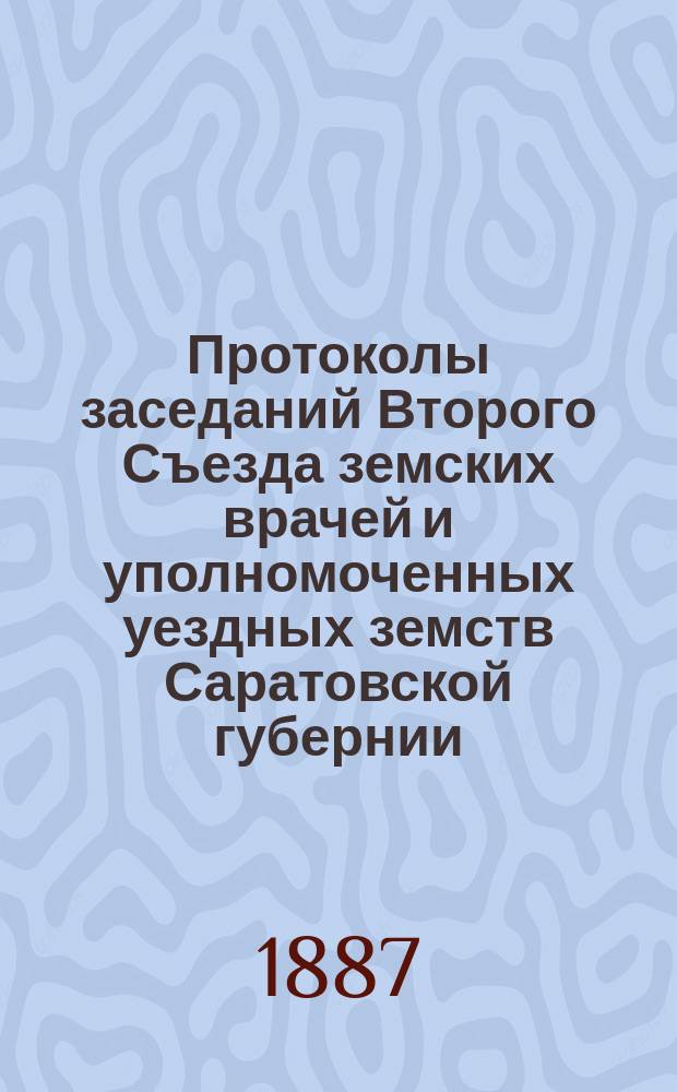 Протоколы заседаний Второго Съезда земских врачей и уполномоченных уездных земств Саратовской губернии, созванного при Саратовской губернской земской управе с 1 по 6 декабря 1886 г.