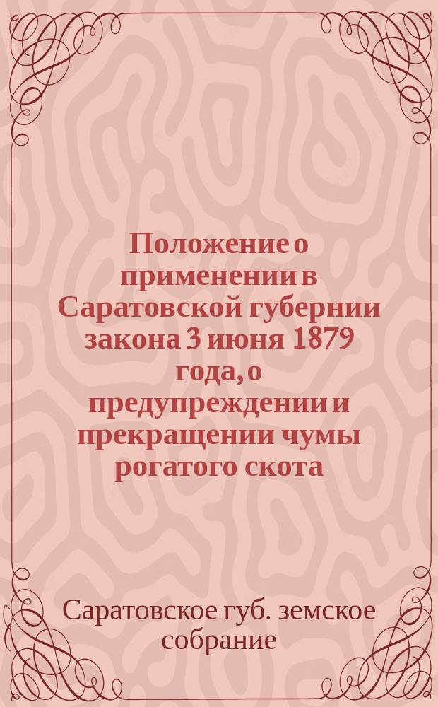 Положение о применении в Саратовской губернии закона 3 июня 1879 года, о предупреждении и прекращении чумы рогатого скота, изданное Саратовским губернским земским собранием и утвержденного в порядке, указанном в 1938 ст. т. 11, ч. 1 Св. зак. изд. 1876 года : С прил