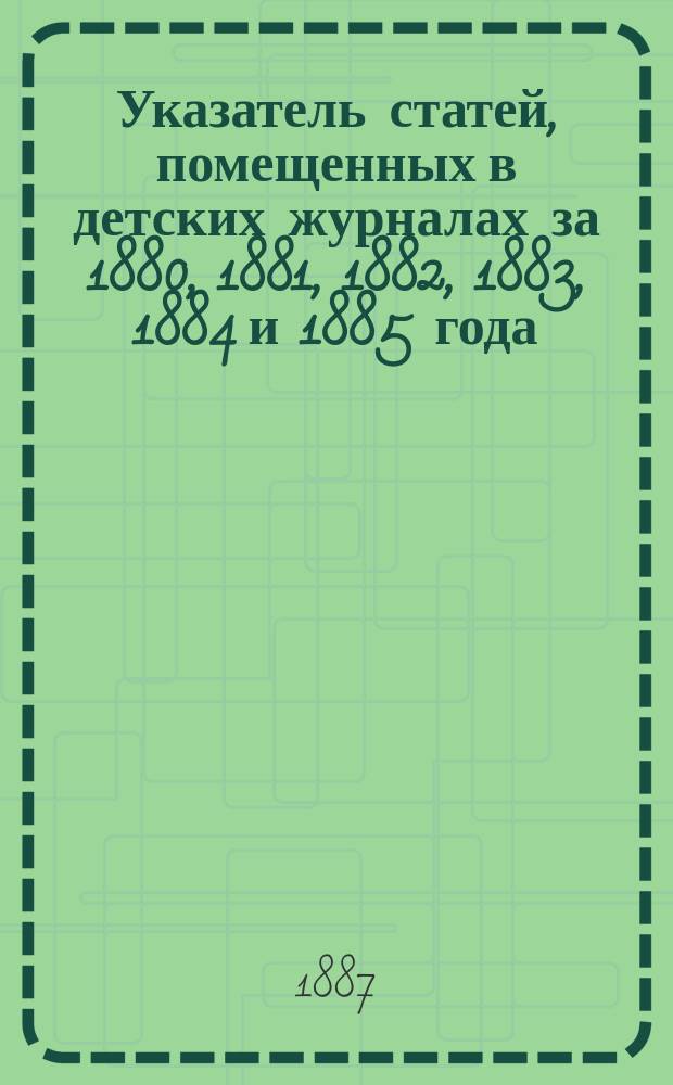 Указатель статей, помещенных в детских журналах за 1880, 1881, 1882, 1883, 1884 и 1885 года