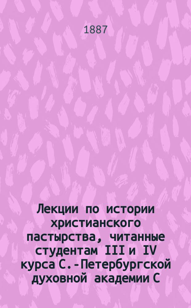 Лекции по истории христианского пастырства, читанные студентам III и IV курса С.-Петербургской духовной академии С.А. Соллертинским в 1886/7 учебном году