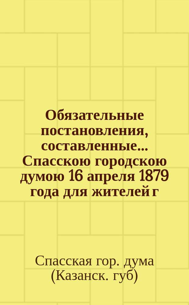 Обязательные постановления, составленные... Спасскою городскою думою 16 апреля 1879 года для жителей г. Спасска, по охранению народного здравия и утвержденные Казанским губернским по городским делам присутствием 15 того же года; Обязательное постановление о порядке содержания трактирных и других заведений в городе Спасске... и др. постановления