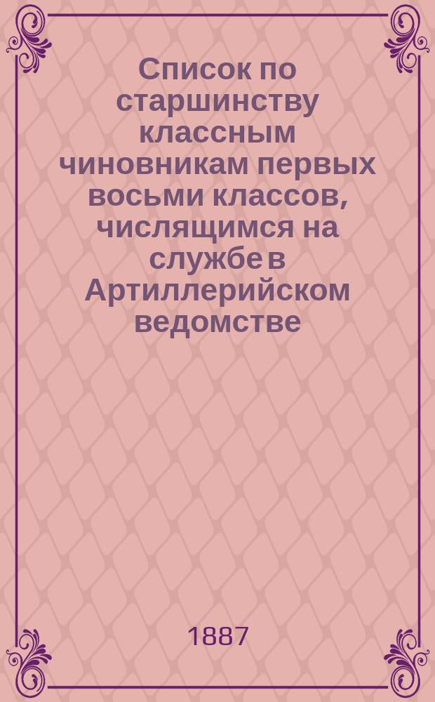 Список по старшинству классным чиновникам первых восьми классов, числящимся на службе в Артиллерийском ведомстве : Испр. по 1 янв. 1887 г
