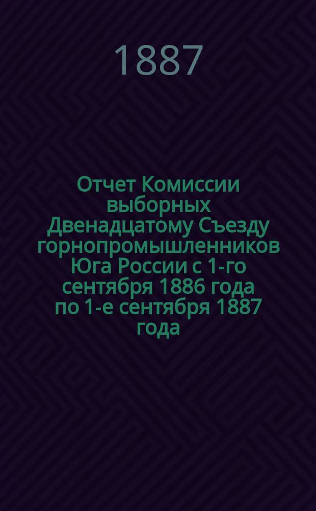 Отчет Комиссии выборных Двенадцатому Съезду горнопромышленников Юга России с 1-го сентября 1886 года по 1-е сентября 1887 года