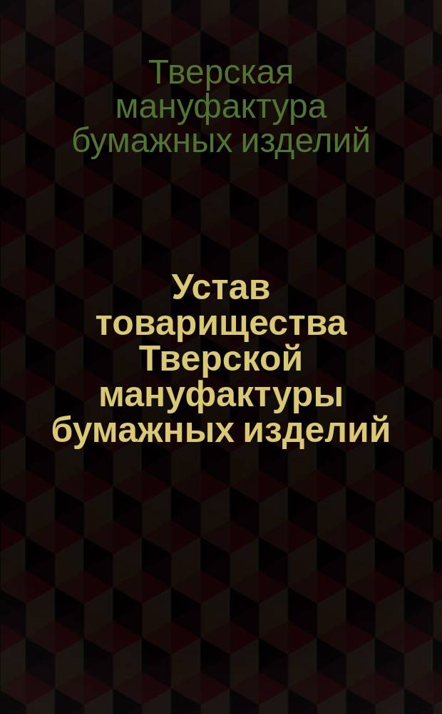 Устав товарищества Тверской мануфактуры бумажных изделий : Утв. 1 мая 1859 г. : С изм. и доп.