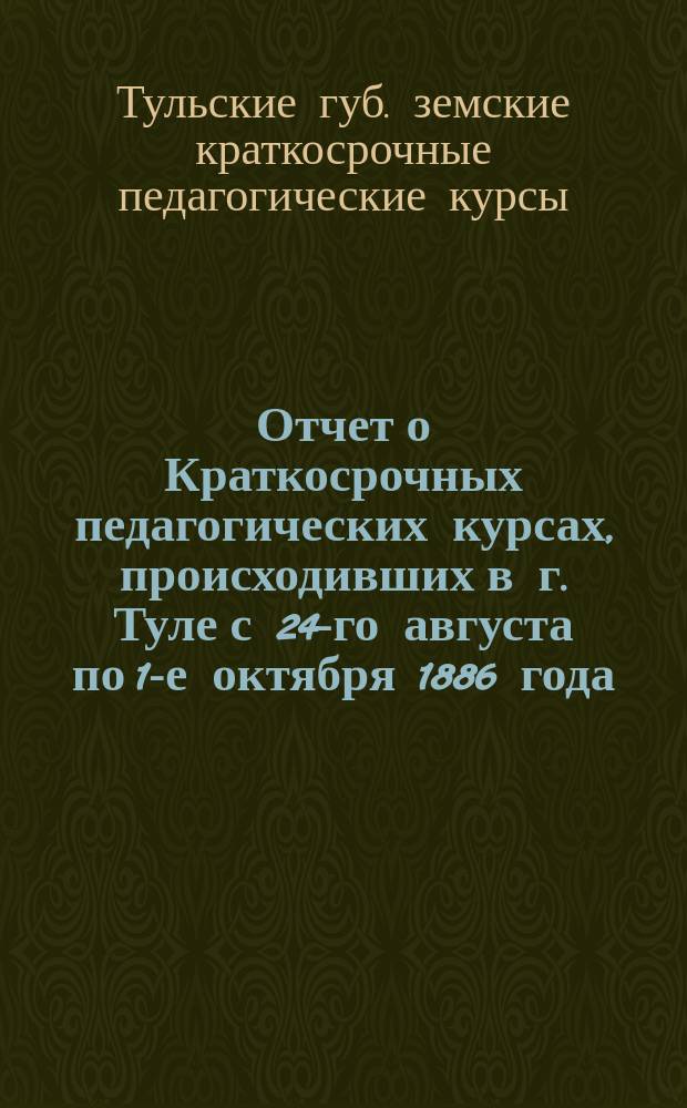 Отчет о Краткосрочных педагогических курсах, происходивших в г. Туле с 24-го августа по 1-е октября 1886 года