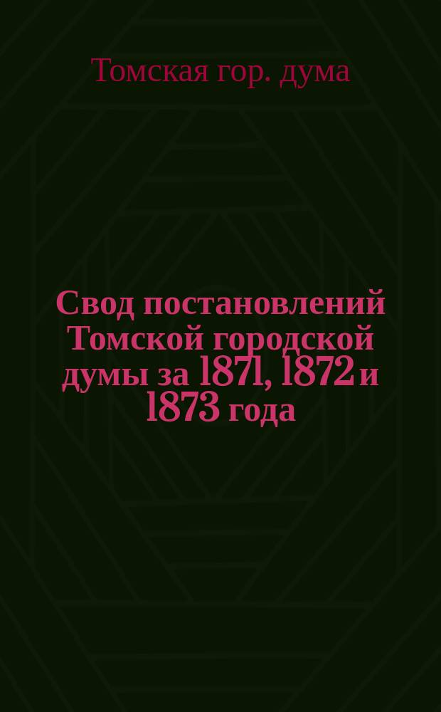Свод постановлений Томской городской думы за 1871, 1872 и 1873 года
