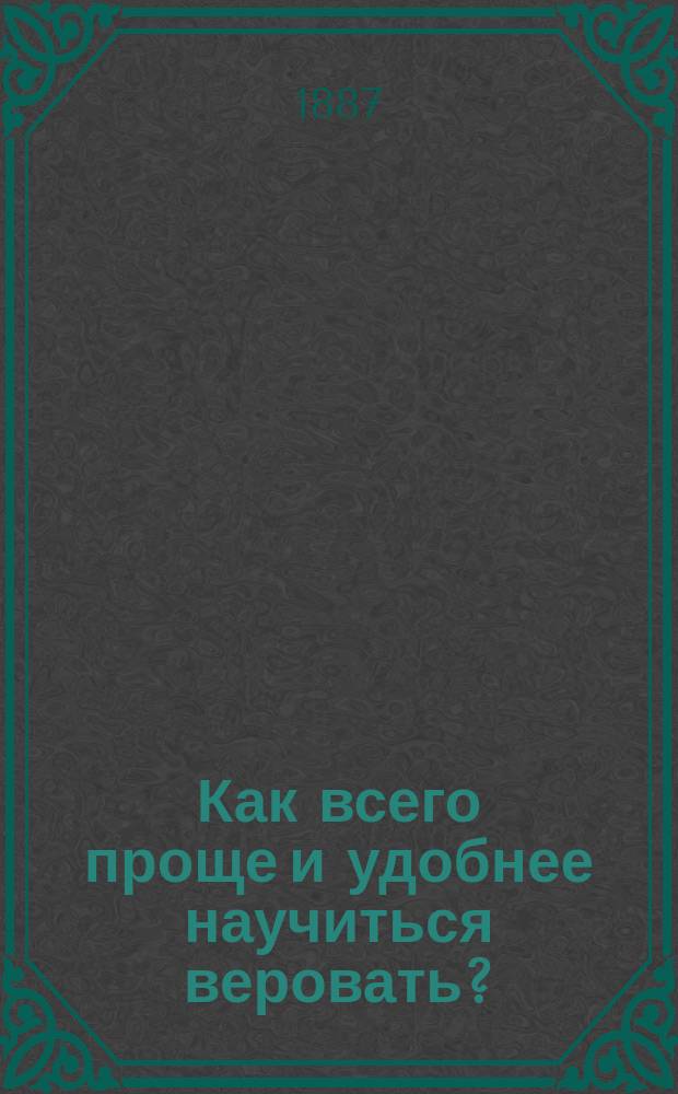 Как всего проще и удобнее научиться веровать? : Апологет. поучения для внебогослужеб. собеседований с слушателями высш. образов. классов, произнес. в Свято-Александр. церкви Ист.-филол. ин-та кн. Безбородко в г. Нежине