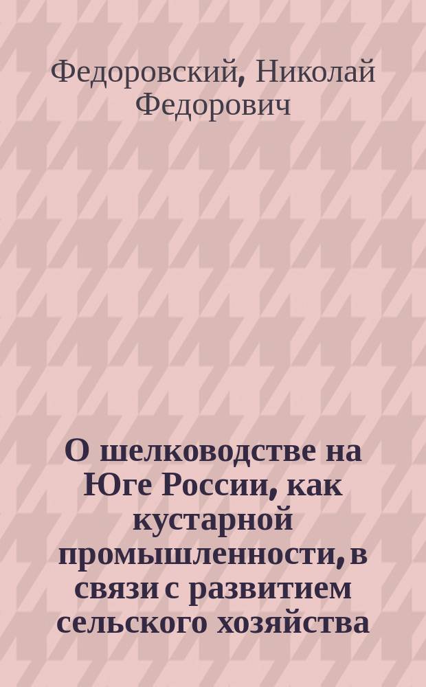 О шелководстве на Юге России, как кустарной промышленности, в связи с развитием сельского хозяйства : С прил. Краткого руководства по шелководству для народных учителей : Из лекций, чит. Съезду нар. учителей Киев., Полтав. и Волын. губ. в Киеве, д. чл. Ком. шелководства Моск. о-ва сел. хоз.... Н. Федоровским