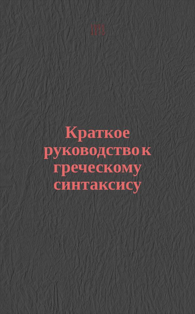 Краткое руководство к греческому синтаксису : Для рус. гимназий