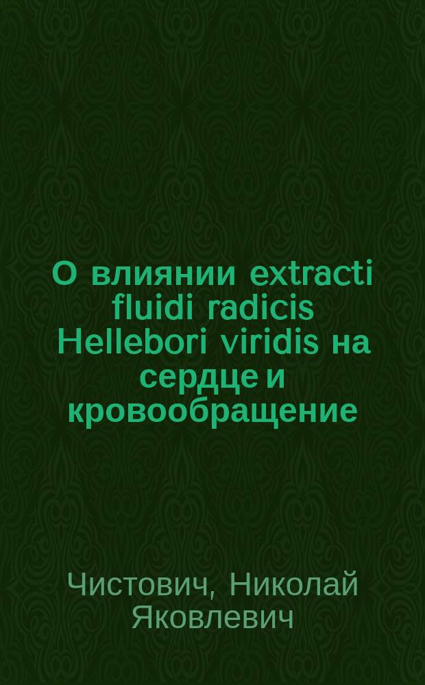 О влиянии extracti fluidi radicis Hellebori viridis на сердце и кровообращение : Эксперим. и клинич. исслед. : Дис. на степ. д-ра мед. Николая Чистовича, орд. Акад. терапевт. клиники проф. С.П. Боткина
