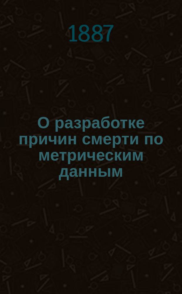 О разработке причин смерти по метрическим данным : Докл. Чистопол. (Казан. губ.) врачеб. совету К.И. Шидловского : (Чит. в заседании О-ва врачей 24 нояб. 1887 г.)