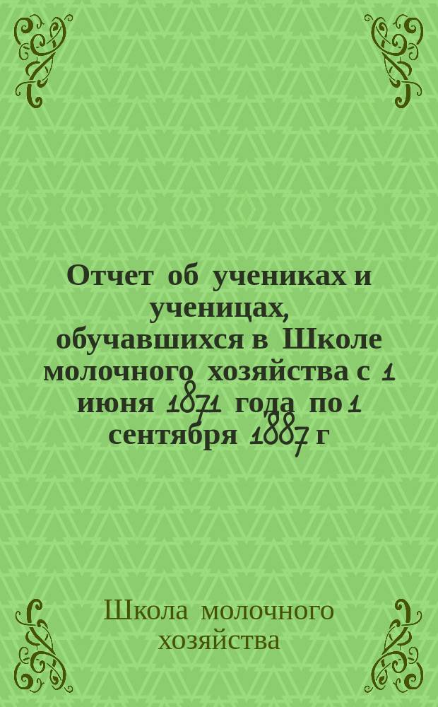 Отчет об учениках и ученицах, обучавшихся в Школе молочного хозяйства с 1 июня 1871 года по 1 сентября 1887 г. за 16 лет, 3 месяца