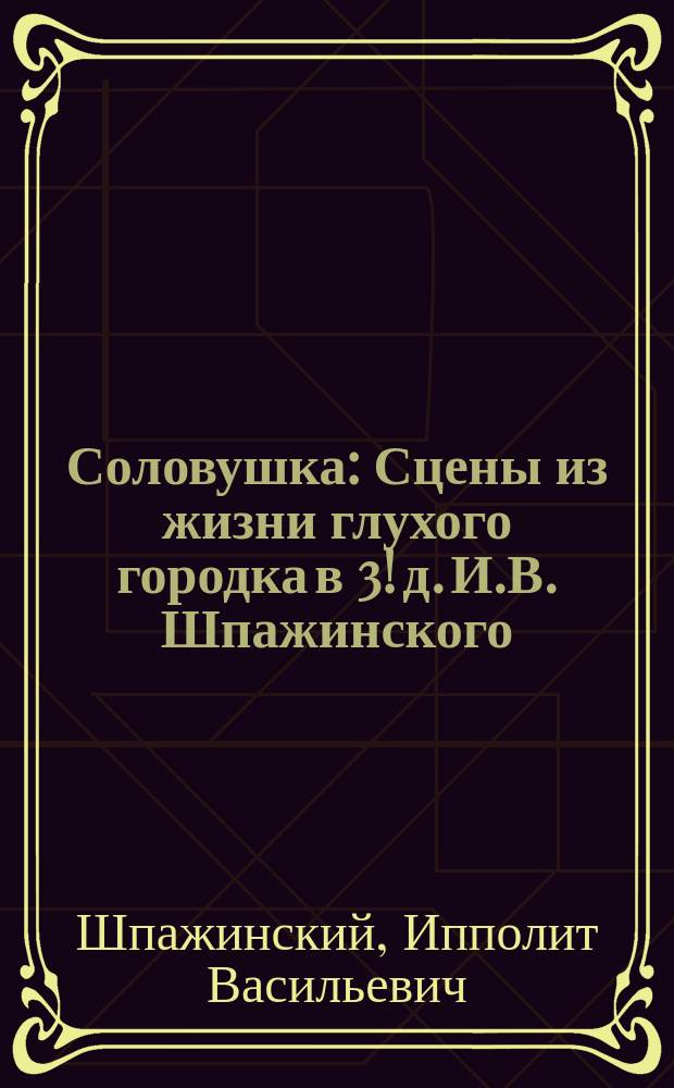 ...Соловушка : Сцены из жизни глухого городка в 3! д. И.В. Шпажинского