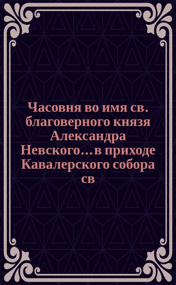 Часовня во имя св. благоверного князя Александра Невского... в приходе Кавалерского собора св. князя Владимира в С.-Петербурге на Петербургск. стороне