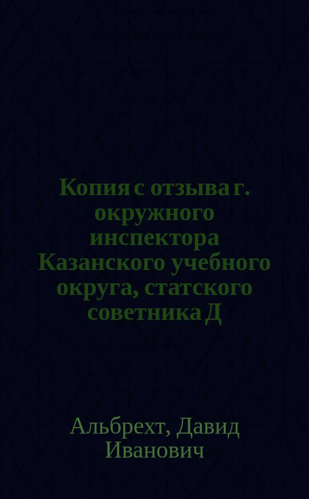 Копия с отзыва г. окружного инспектора Казанского учебного округа, статского советника Д.И. Альбрехта о письменных работах по математике, исполненных на испытаниях зрелости в гимназиях в 1886/7 учебном году, последовавшего к г. попечителю Казанского учебного округа