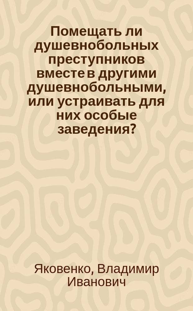Помещать ли душевнобольных преступников вместе в другими душевнобольными, или устраивать для них особые заведения?