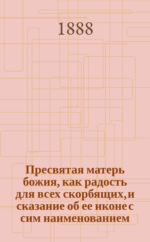 Пресвятая матерь божия, как радость для всех скорбящих, и сказание об ее иконе с сим наименованием, с четырьмя словами в день празднества этой иконе 24 октября : В память 200-летия первого чудес. откровения благодати божией от иконы "Всех скорбящих радости", находящейся в Москве на Ордынке