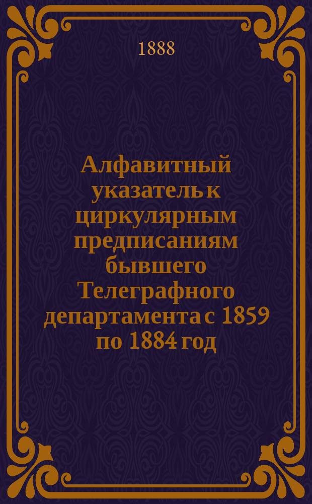 Алфавитный указатель к циркулярным предписаниям бывшего Телеграфного департамента с 1859 по 1884 год (ныне действующих) и к предписаниям г. начальника Главного управления почт и телеграфов, помещенных в сборниках и журналах по почтово-телеграфному ведомству с 10 июля 1884 по май 1888 года