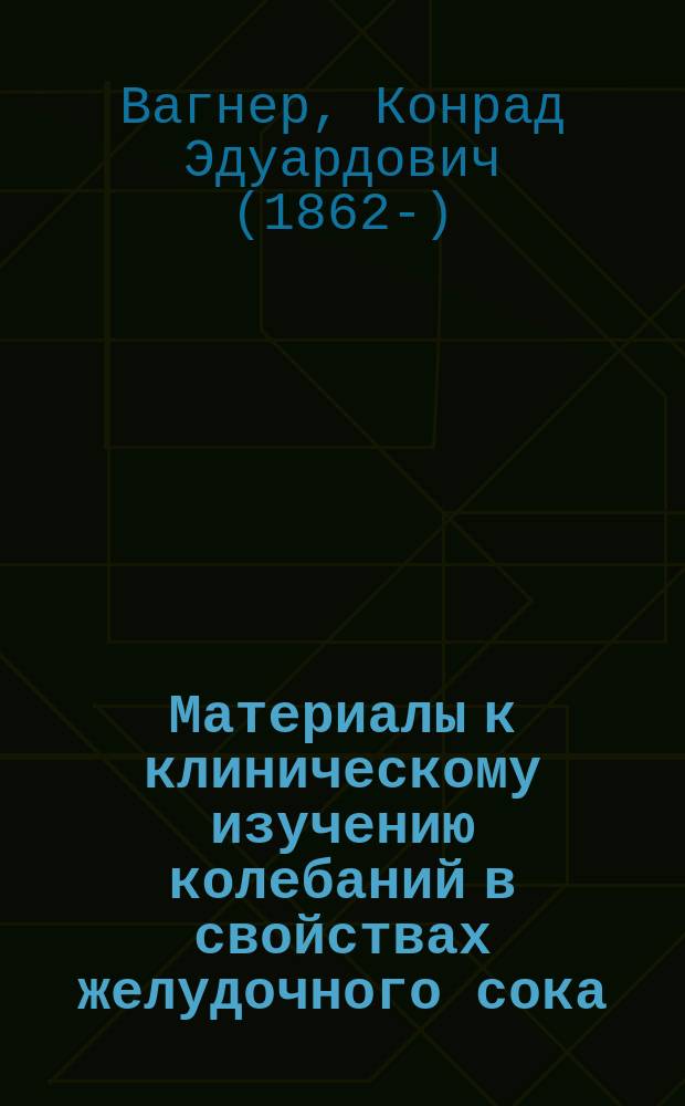 Материалы к клиническому изучению колебаний в свойствах желудочного сока : (Влияние покоя, движения, физ. работы и сна) : Дис. на степ. д-ра мед. К.Э. Вагнера, ординатора Терапевт. клиники проф. В.А. Манассеина